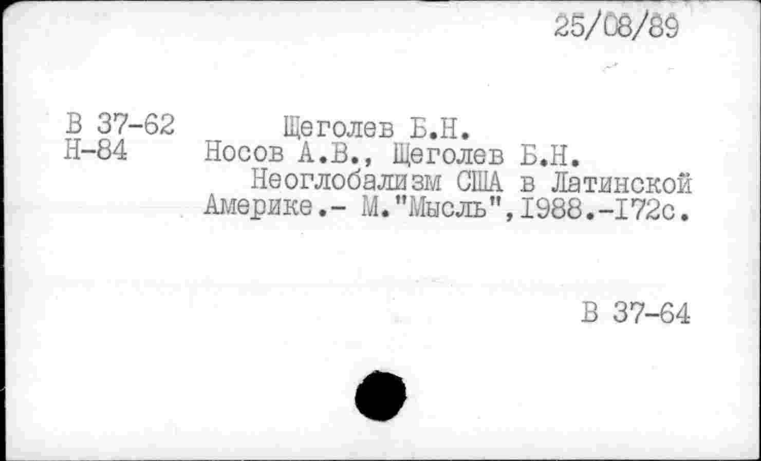 ﻿25/08/60
В 37-62 Щеголев Б.Н.
Н-84 Носов А.В., Щеголев Б.Н.
Неоглобализм США в Латинской Америке.- М."Мысль”,1988.-172с.
В 37-64